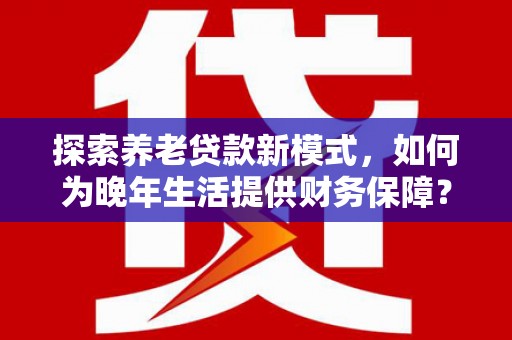 湖西探索养老贷款新模式，如何为晚年生活提供财务保障？