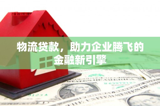 湖西物流贷款，助力企业腾飞的金融新引擎