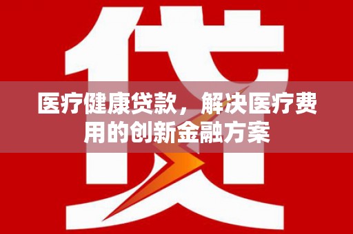 湖西医疗健康贷款，解决医疗费用的创新金融方案