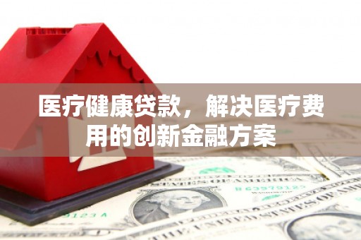 湖西医疗健康贷款，解决医疗费用的创新金融方案