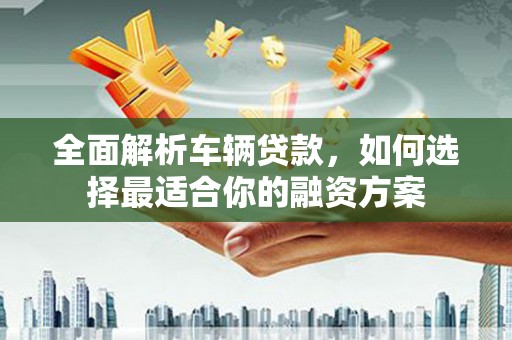 湖西全面解析车辆贷款，如何选择最适合你的融资方案