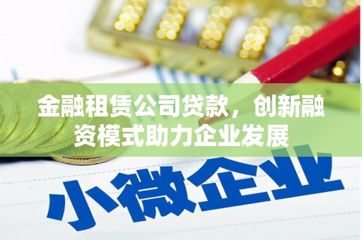 湖西金融租赁公司贷款，创新融资模式助力企业发展